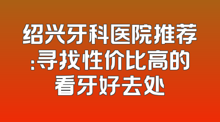 绍兴牙科医院推荐：寻找性价比高的看牙好去处