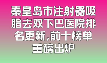 秦皇岛市注射器吸脂去双下巴医院排名更新，前十榜单重磅出炉