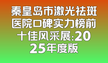 秦皇岛市激光祛斑医院口碑实力榜前十佳风采展：2025年度版
