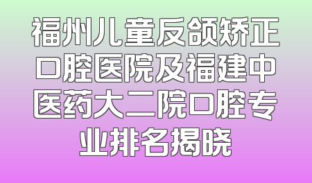 福州儿童反颌矫正口腔医院及福建中医药大二院口腔专业排名揭晓