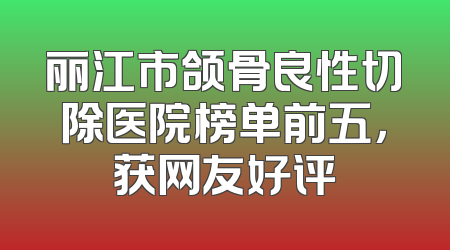 丽江市颌骨良性切除医院榜单前五，获网友好评