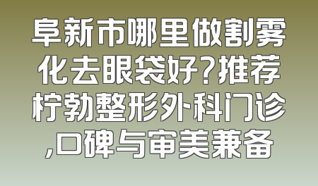 阜新市哪里做割雾化去眼袋好？推荐柠勃整形外科门诊，口碑与审美兼备