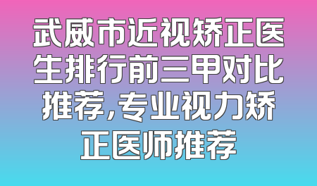 武威市近视矫正医生排行前三甲对比推荐，专业视力矫正医师推荐