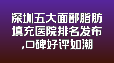 深圳五大面部脂肪填充医院排名发布，口碑好评如潮