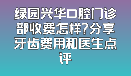 绿园兴华口腔门诊部收费怎样？分享牙齿费用和医生点评