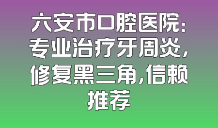 六安市口腔医院：专业治疗牙周炎，修复黑三角，信赖推荐