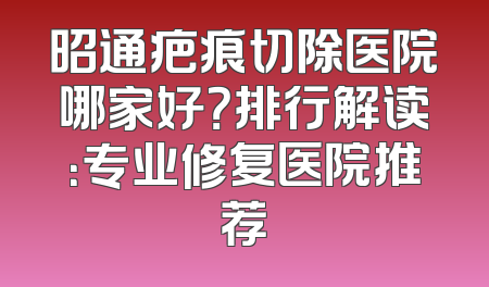 昭通疤痕切除医院哪家好？排行解读：专业修复医院推荐