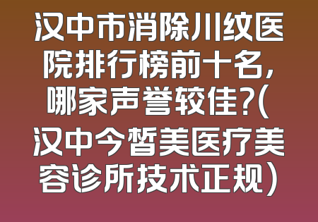 汉中市消除川纹医院排行榜前十名，哪家声誉较佳？（汉中今皙美医疗美容诊所技术正规）