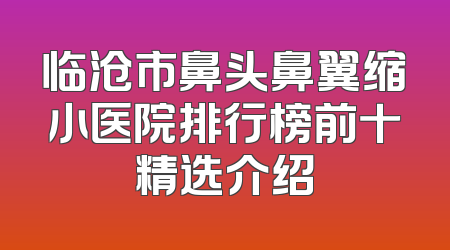 临沧市鼻头鼻翼缩小医院排行榜前十精选介绍