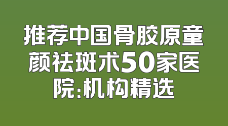推荐中国骨胶原童颜祛斑术50家医院：机构精选