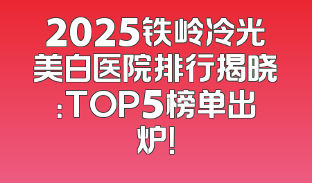 2025铁岭冷光美白医院排行揭晓：TOP5榜单出炉！