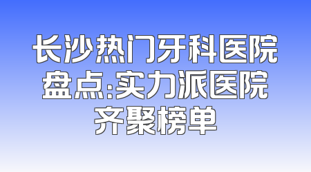 长沙热门牙科医院盘点：实力派医院齐聚榜单