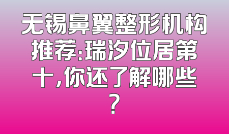 无锡鼻翼整形机构推荐：瑞汐位居第十，你还了解哪些？