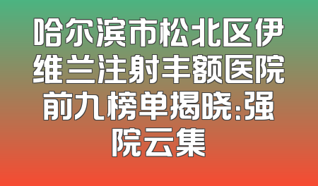 哈尔滨市松北区伊维兰注射丰额医院前九榜单揭晓：强院云集