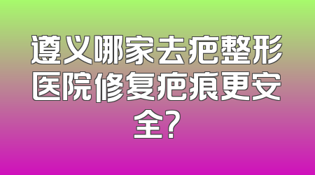 遵义哪家去疤整形医院修复疤痕更安全？