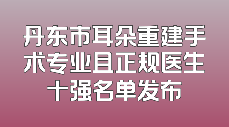 丹东市耳朵重建手术专业且正规医生十强名单发布