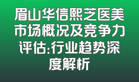 眉山华信熙芝医美市场概况及竞争力评估：行业趋势深度解析