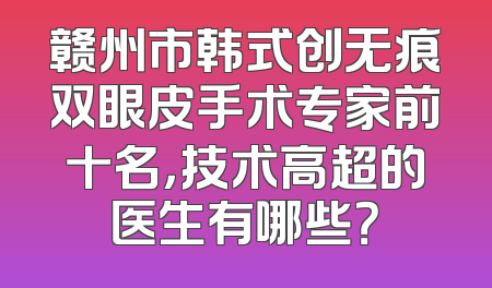 赣州市韩式创无痕双眼皮手术专家前十名，技术高超的医生有哪些？
