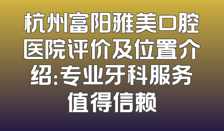 杭州富阳雅美口腔医院评价及位置介绍：专业牙科服务值得信赖