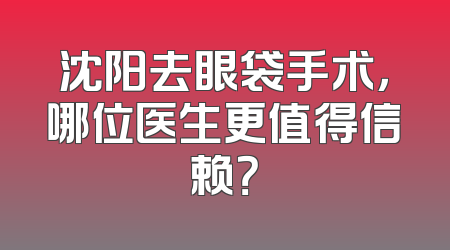 沈阳去眼袋手术，哪位医生更值得信赖？