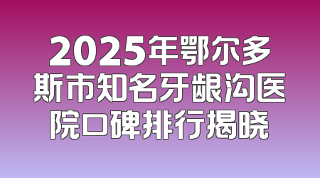 2025年鄂尔多斯市知名牙龈沟医院口碑排行揭晓