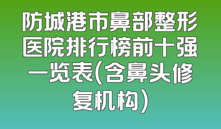 防城港市鼻部整形医院排行榜前十强一览表（含鼻头修复机构）