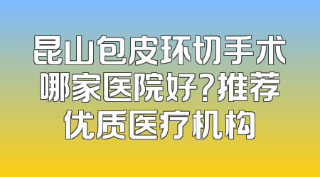 昆山包皮环切手术哪家医院好？推荐优质医疗机构