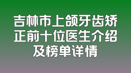 吉林市上颌牙齿矫正前十位医生介绍及榜单详情