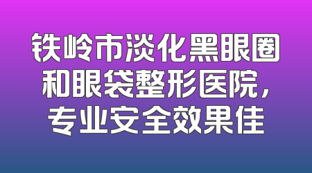 铁岭市淡化黑眼圈和眼袋整形医院，专业安全效果佳