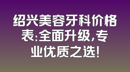 绍兴美容牙科价格表：全面升级，专业优质之选！