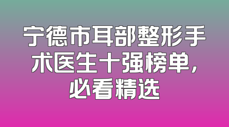 宁德市耳部整形手术医生十强榜单，必看精选