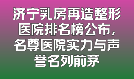 济宁乳房再造整形医院排名榜公布，名尊医院实力与声誉名列前茅