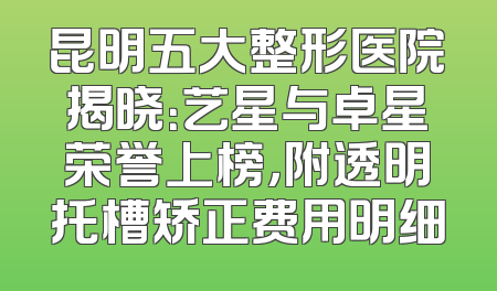 昆明五大整形医院揭晓：艺星与卓星荣誉上榜，附透明托槽矫正费用明细
