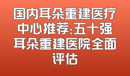 国内耳朵重建医疗中心推荐：五十强耳朵重建医院全面评估