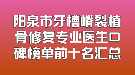阳泉市牙槽嵴裂植骨修复专业医生口碑榜单前十名汇总