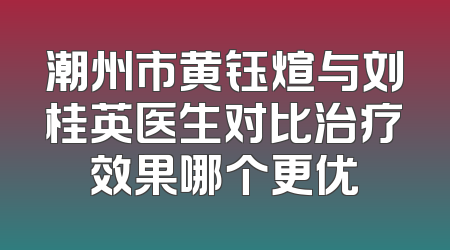 潮州市黄钰煊与刘桂英医生对比治疗效果哪个更优