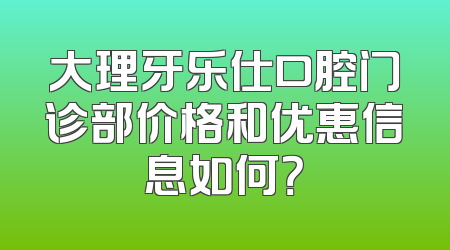 大理牙乐仕口腔门诊部价格和优惠信息如何？