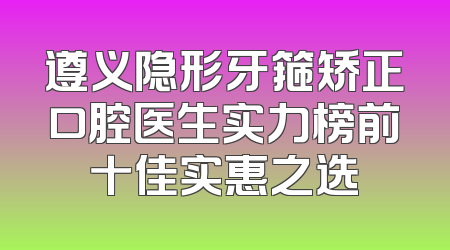 遵义隐形牙箍矫正口腔医生实力榜前十佳实惠之选