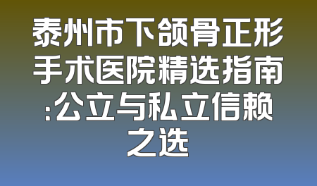 泰州市下颌骨正形手术医院精选指南：公立与私立信赖之选