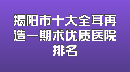 揭阳市十大全耳再造一期术优质医院排名