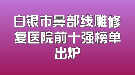 白银市鼻部线雕修复医院前十强榜单出炉
