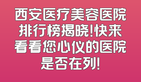 西安医疗美容医院排行榜揭晓！快来看看您心仪的医院是否在列！