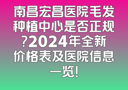 南昌宏昌医院毛发种植中心是否正规？2024年全新价格表及医院信息一览！