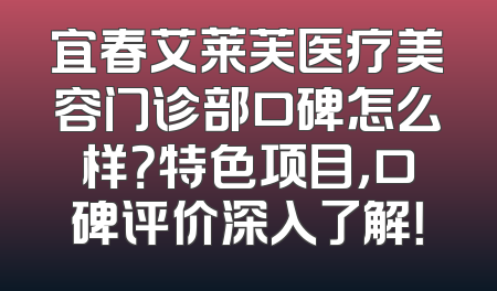 宜春艾莱芙医疗美容门诊部口碑怎么样？特色项目，口碑评价深入了解！