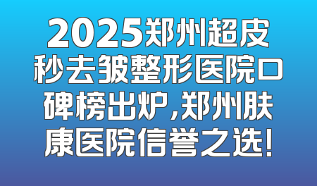 2025郑州超皮秒去皱整形医院口碑榜出炉，郑州肤康医院信誉之选！