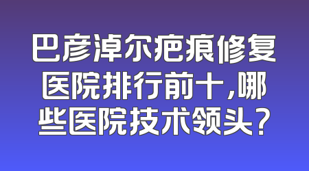 巴彦淖尔疤痕修复医院排行前十，哪些医院技术领头？