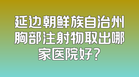 延边朝鲜族自治州胸部注射物取出哪家医院好？