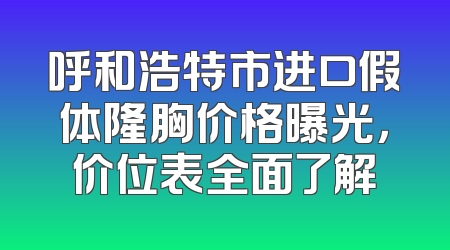 呼和浩特市进口假体隆胸价格曝光，价位表全面了解