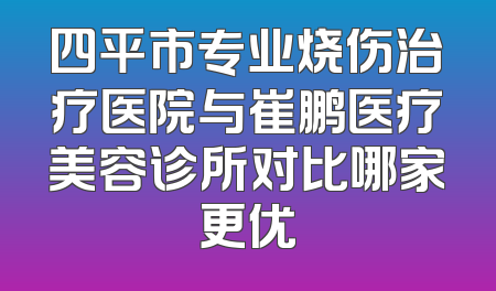 四平市专业烧伤治疗医院与崔鹏医疗美容诊所对比哪家更优