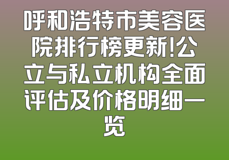 呼和浩特市美容医院排行榜更新！公立与私立机构全面评估及价格明细一览